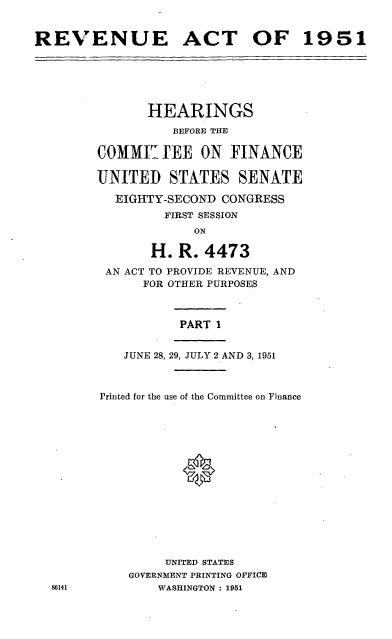 handle is hein.cbhear/cblhaetb0001 and id is 1 raw text is: 


REVENUE ACT OF 1951


       HEARINGS
          BEFORE THE

COMMI   IEE  ON  FINANCE

UNITED STATES SENATE

  EIGHTY-SECOND CONGRESS
         FIRST SESSION
             ON

       H.  R. 4473
 AN ACT TO PROVIDE REVENUE, AND
      FOR OTHER PURPOSES



           PART 1


    JUNE 28, 29, JULY 2 AND 3, 1951



Printed for the use of the Committee on Finance















         UNITED STATES
    GOVERNMENT PRINTING OFFICE
        WASHINGTON : 1951


86141


