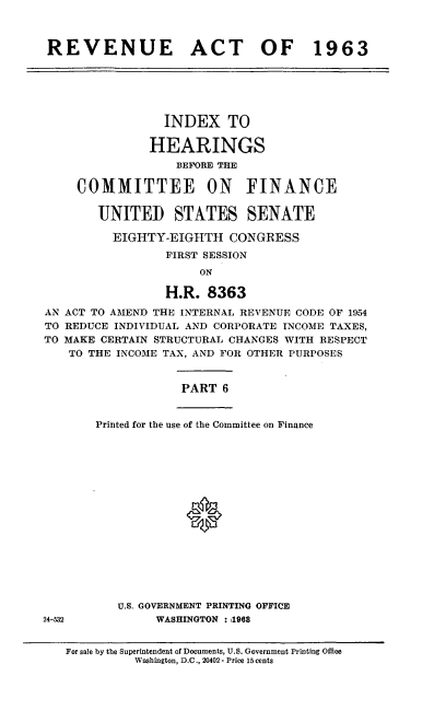 handle is hein.cbhear/cblhaeud0001 and id is 1 raw text is: 



REVENUE ACT OF 1963


                 INDEX TO

               HEARINGS
                   BEFORE THE

     COMMITTEE ON FINANCE


        UNITED STATES SENATE

          EIGHTY-EIGHTH   CONGRESS
                 FIRST SESSION
                      ON

                 H.R.  8363
AN ACT TO AMEND THE INTERNAL REVENUE CODE OF 1954
TO REDUCE INDIVIDUAL AND CORPORATE INCOME TAXES,
TO MAKE CERTAIN STRUCTURAL CHANGES WITH RESPECT
   TO THE INCOME TAX, AND FOR OTHER PURPOSES


                   PART  6


Printed for the use of the Committee on Finance

















   U.S. GOVERNMENT PRINTING OFFICE
         WASHINGTON : 1968


24-532


For sale by the Superintendent of Documents, U.S. Government Printing Office
          Washington, D.C., 20402 - Price 15 cents


