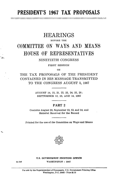 handle is hein.cbhear/cblhaeuwa0001 and id is 1 raw text is: 



PRESIDENT'S 1967 TAX PROPOSALS







               HEARINGS
                   BEFORE THE

 COMMITTEE ON WAYS AND MEANS

    HOUSE OF REPRESENTATIVES

            NINETIETH   CONGRESS

                 FIRST SESSION
                      ON

  THE  TAX   PROPOSALS   OF THE   PRESIDENT
  CONTAINED   IN HIS MESSAGE   TRANSMITTED
       TO THE  CONGRESS   AUGUST   3, 1967


          AUGUST 14, 15, 21. 22, 23, 24, 25, 28;
            SEPTEMBER 12, 13, AND 14, 1967


                    PART  2
       Contains August 28, September 12, 13, and 14, and
             Material Received for the Record


     Printed for the use of the Committee on Ways and Means







                     0




           U.S. GOVERNMENT PRINTING OFFICE
83-349           WASHINGTON : 1967


   For sale by the Superintendent of Documents, U.S. Government Printing Office
               Washington, D.C. 20402 - Price $1.25


