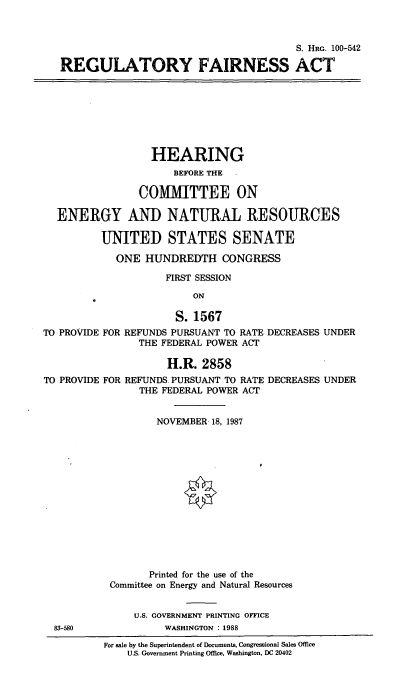 handle is hein.cbhear/cblhaevc0001 and id is 1 raw text is: 



                                       S. Hac. 100-542

REGULATORY FAIRNESS ACT


                  HEARING
                      BEFORE THE -

                COMIMITTEE ON

  ENERGY AND NATURAL RESOURCES

          UNITED STATES SENATE

            ONE  HUNDREDTH CONGRESS

                    FIRST SESSION

                         ON

                      S. 1567
TO PROVIDE FOR REFUNDS PURSUANT TO RATE DECREASES UNDER
                THE FEDERAL POWER ACT

                     H.R. 2858
TO PROVIDE FOR REFUNDS. PURSUANT TO RATE DECREASES UNDER
                THE FEDERAL POWER ACT


                   NOVEMBER 18, 1987














                   Printed for the use of the
           Committee on Energy and Natural Resources


               U.S. GOVERNMENT PRINTING OFFICE
  83-580            WASHINGTON : 1988
          For sale by the Superintendent of Documents, Congressional Sales Office
              U.S. Government Printing Office, Washington, DC 20402


