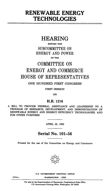 handle is hein.cbhear/cblhaewg0001 and id is 1 raw text is: 



          RENEWABLE ENERGY

              TECHNOLOGIES






                   HEARING
                      BEFORE THE

                 SUBCOMMITTEE ON
                 ENERGY  AND  POWER
                        OF THE

                 COMMITTEE ON

          ENERGY AND COMMERCE

       HOUSE OF REPRESENTATIVES

           ONE  HUNDRED   FIRST CONGRESS

                     FIRST SESSION

                         ON

                      H.R. 1216
A BILL TO PROVIDE FEDERAL ASSISTANCE AND LEADERSHIP TO A
PROGRAM  OF. RESEARCH, DEVELOPMENT, AND DEMONSTRATION OF
RENEWABLE  ENERGY AND ENERGY EFFICIENCY TECHNOLOGIES, AND
FOR  OTHER PURPOSES


                     APRIL 26, 1989


                 Serial No.  101-56


      Printed for the use of the Committee on Energy and Commerce










               U.S. GOVERNMENT PRINTING OFFICE
   217511n          WASHINGTON :1989
         For sale by the Superintendent of Documents, Congressional Sales Office
             US. Government Printing Office, Washington, DC 20402



