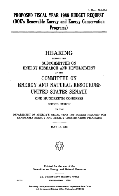 handle is hein.cbhear/cblhaewj0001 and id is 1 raw text is: 

                                          S. HRG. 100-754

PROPOSED FISCAL YEAR 1989 BUDGET REQUEST

(DOE's  Renewable  Energy  and Energy  Conservation

                     Programs)








                  HEARING
                      BEFORE THE

                SUBCOMMITTEE ON
      ENERGY   RESEARCH AND DEVELOPMENT
                        OF THE

                COMMITTEE ON

   ENERGY AND NATURAL RESOURCES

          UNITED STATES SENATE

             ONE HUNDREDTH CONGRESS

                    SECOND SESSION

                        ON THE

DEPARTMENT OF ENERGY'S FISCAL YEAR 1989 BUDGET REQUEST FOR
  RENEWABLE ENERGY AND ENERGY CONSERVATION PROGRAMS


                      MAY 18, 1988













                  Printed for the use of the
           Committee on Energy and Natural Resources

               U.S. GOVERNMENT PRINTING OFFICE
  88-735            WASHINGTON : 1988


For sale by the Superintendent of Documents, Congressional Sales Office
    U.S. Government Printing Office, Washington, DC 20402



