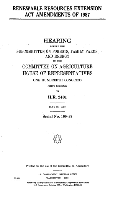 handle is hein.cbhear/cblhaewk0001 and id is 1 raw text is: 

RENEWABLE RESOURCES EXTENSION

      ACT   AMENDMENTS OF 1987


              HEARING
                  BEFORE THE

SUBCOMMITTEE ON FORESTS, FAMILY FARMS,
               AN)  ENERGY
                    OF THE

   CCMMITTEE ON AGRICULTURE

   HGUSE OF REPRESENTATIVES

         ONE HUNDREDTH CONGRESS

                 FIRST SESSION

                     ON

                 H.R. 2401


MAY 21, 1987


         Serial No. 100-39
















Printed for the use of the Committee on Agriculture


U.S. GOVERNMENT PRINTING OFFICE
     WASHINGTON : 1988


78-905


For sale by the Superintendent of Documents, Congressional Sales Office
    U.S. Government Printing Office, Washington, DC 20402



