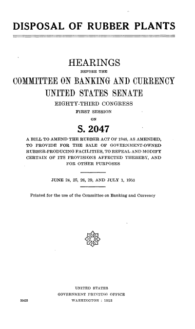 handle is hein.cbhear/cblhaewq0001 and id is 1 raw text is: 




DISPOSAL OF RUBBER PLANTS







                HEARINGS
                    BEFORE THE

COMMITTEE ON BANKING AND CURRENCY

         UNITED STATES SENATE

            EIGHTY-THIRD  CONGRESS
                  FIRST SESSION
                       ON

                   S. 2047

    A BILL TO AMEND THE RUBBER ACT OF 1948, AS AMENDED,
    TO PROVIDE FOR THE SALE OF GOVERNMENT-OWNED
    RUBBER-PRODUCING FACILITIES, TO REPEAL AND MODIFY
    CERTAIN OF ITS PROVISIONS AFFECTED THEREBY, AND
                FOR OTHER PURPOSES


           JUNE 24, 25, 26, 29, AND JULY 1, 1953


     Printed for the use of the Committee on Banking and Currency



















                  UNITED STATES
             GOVERNMENT PRINTING OFFICE
  35425          WASHINGTON: 1953


