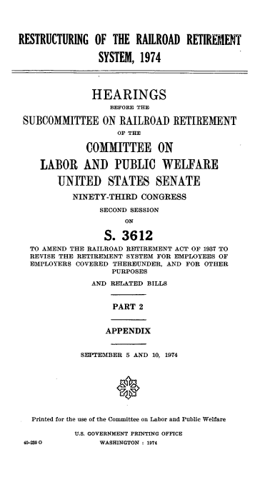 handle is hein.cbhear/cblhaewz0001 and id is 1 raw text is: 




RESTRUCTURING  OF  THE  RAILROAD  RETIREMENT

                SYSTEM,  1974




                HEARINGS
                  BEFORE THE

 SUBCOMMITTEE ON RAILROAD RETIREMENT
                    OF THE

              COMMITTEE ON

    LABOR AND PIUBLIC WELFARE

        UNITED STATES SENATE

           NINETY-THIRD  CONGRESS

                SECOND SESSION
                     ON

                 S.  3612
  TO AMEND THE RAILROAD RETIREMENT ACT OF 1937 TO
  REVISE THE RETIREMENT SYSTEM FOR EMPLOYEES OF
  EMPLOYERS COVERED THEREUNDER, AND FOR OTHER
                   PURPOSES

               AND RELATED BILLS


                   PART 2


                 APPENDIX


             SEPTEMBER 5 AND 10, 1974









   Printed for the use of the Committee on Labor and Public Welfare

           U.S. GOVERNMENT PRINTING OFFICE
 40-2390        WASHINGTON : 1974


