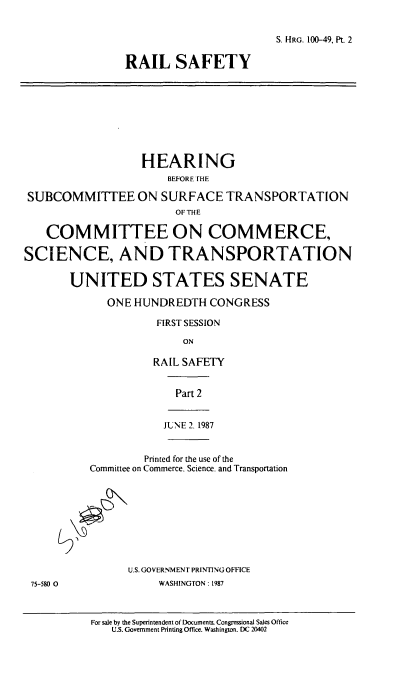 handle is hein.cbhear/cblhaexaa0001 and id is 1 raw text is: 


                                       S. HRG. 100-49, Pt. 2

                RAIL SAFETY









                  HEARING
                      BEFORE THE

 SUBCOMMITTEE ON SURFACE TRANSPORTATION
                       OF THE

   COMMITTEE ON COMMERCE,

SCIENCE, AND TRANSPORTATION

       UNITED STATES SENATE

             ONE HUNDREDTH   CONGRESS

                     FIRST SESSION

                         ON

                    RAIL SAFETY


                        Part 2


                      JUNE 2. 1987


                   Printed for the use of the
          Committee on Commerce. Science. and Transportation









                U.S. GOVERNMENT PRINTING OFFICE
 75-580 0            WASHINGTON: 1987



          For sale by the Superintendent of Documents. Congressional Sales Office
              U.S. Government Printing Office. Washington. DC 20402


