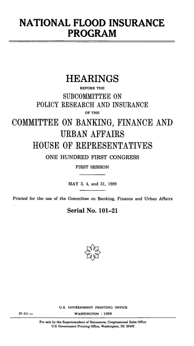 handle is hein.cbhear/cblhaexx0001 and id is 1 raw text is: 


NATIONAL FLOOD INSURANCE

               PROGRAM


                 HEARINGS
                     BEFORE THE
                SUBCOMMITTEE   ON
        POLICY RESEARCH   AND  INSURANCE
                       OF THE

COMMITTEE ON BANKING, FINANCE AND

               URBAN AFFAIRS

      HOUSE OF REPRESENTATIVES

          ONE  HUNDRED   FIRST CONGRESS
                    FIRST SESSION


                 MAY 3, 4, and 31, 1989

Printed for the use of the Committee on Banking, Finance and Urban Affairs

                 Serial No. 101-21


U.S. GOVERNMENT PRINTING OFFICE
     WASHINGTON : 1989


97-511 ±


For sale by the Superintendent of Documents, Congressional Sales Office
    U.S. Government Printing Office, Washington, DC 20402


