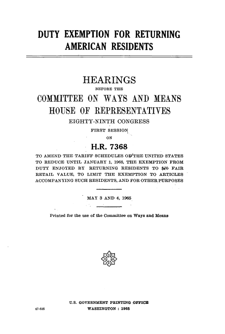 handle is hein.cbhear/cblhaeya0001 and id is 1 raw text is: 






DUTY EXEMPTION FOR RETURNING

        AMERICAN RESIDENTS






              HEARINGS
                 BEFORE THE

 COMMITTEE ON WAYS AND MEANS

    HOUSE OF REPRESENTATIVES

          EIGHTY-NINTH CONGRESS

                FIRST SESSION
                    ON

                H.R. 7368

TO AMEND THE TARIFF SCHEDULES ON'THE UNITED STATES
TO REDUCE UNTIL JANUARY 1, 1968, THE EXEMPTION FROM
DUTY ENJOYED BY RETURNING RESIDENTS TO $WO FAIR
RETAIL VALUE, TO LIMIT THE EXEMPTION TO ARTICLES
ACCOMPANYING SUCH RESIDENTS, AND FOR OTHER PURPOSES


               MAY 3 AND 4, 1965



    Printed for the use of the Committee on Ways and Means









                   *







          U.S. GOVERNMENT PRINTING OFFICE
47-616         WASHINGTON : 1965


