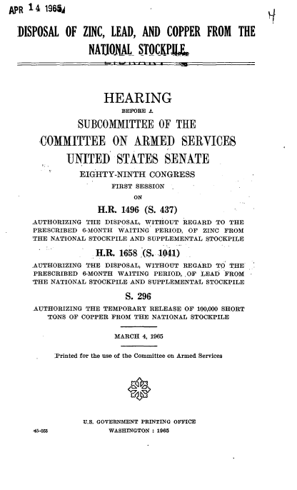 handle is hein.cbhear/cblhaeyy0001 and id is 1 raw text is: 
APR 14  1965A


DISPOSAL  OF  ZINC, LEAD, AND   COPPER  FROM         THE

               NATJONAL   STOCKP






                  HEARING
                      BEFORE A

             SUBCOMMITTEE OF THE

     COMMITTEE ON ARMED SERVICES

          UNITED STATES SENATE

             EIGHTY-NINTH   CONGRESS
                    FIRST SESSION
                         ON

                 H.R. 1496 (S. 437)
   AUTHORIZING THE DISPOSAL, WITHOUT REGARD TO THE
   PRESCRIBED 6-MONTH WAITING PERIOD, OF ZINC FROM
   THE NATIONAL STOCKPILE AND SUPPLEMENTAL STOCKPILE

                 H.R. 1658 (S. 1041)
   AUTHORIZING THE DISPOSAL, WITHOUT REGARD TO 'IHE
   PRESCRIBED 6-MONTH WAITING PERIOD, ,OF LEAD FROM
   THE NATIONAL STOCKPILE AND SUPPLEMENTAL STOCKPILE

                       S. 296
   AUTHORIZING THE TEMPORARY RELEASE OF 100,000 SHORT
      TONS OF COPPER FROM THE NATIONAL STOCKPILE


             MARCH 4, 1965


!Printed for the use of the Committee on Armed Services





               0


      U.S. GOVERNMENT PRINTING OF'FICE


WASHINGTON : 1965


45-055


