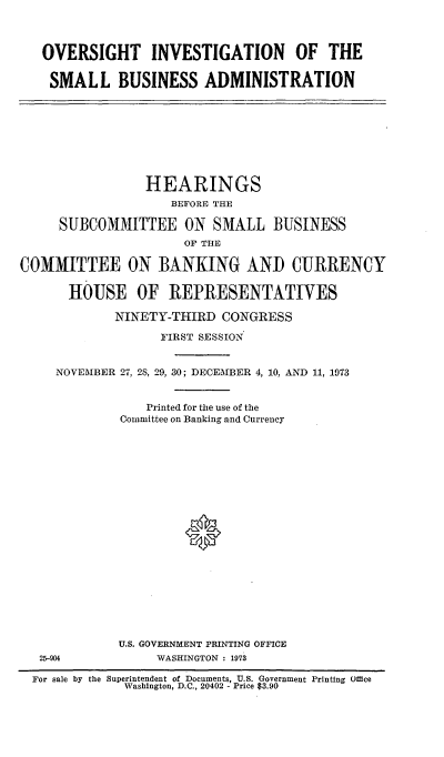 handle is hein.cbhear/cblhaezj0001 and id is 1 raw text is: 



   OVERSIGHT INVESTIGATION OF THE

   SMALL BUSINESS ADMINISTRATION









                 HEARINGS
                    BEFORE THE

     SUBCOMMITTEE ON SMALL BUSINESS
                      OF THE

COMMITTEE ON BANKING AND CURRENCY

      HOUSE OF REPRESENTATIVES

             NINETY-THIRD  CONGRESS

                   FIRST SESSION


     NOVEMBER 27, 28, 29, 30; DECEMBER 4, 10, AND 11, 1973


                 Printed for the use of the
             Committee on Banking and Currency




















             U.S. GOVERNMENT PRINTING OFFICE
   25-904         WASHINGTON : 1973

   For sale by the Superintendent of Documents, U.S. Government Printing Office
              Washington, D.C., 20402 - Price $3.90


