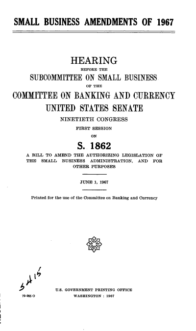 handle is hein.cbhear/cblhaezu0001 and id is 1 raw text is: 



SMALL BUSINESS AMENDMENTS OF 1967







                 HEARING
                   BEFORE THE

     SUBCOMMITTEE ON SMALL BUSINESS
                     OF THE

COMMITTEE ON BANKING AND CURRENCY


         UNITED STATES SENATE

              NINETIETH CONGRESS

                  FIRST SESSION
                      ON

                   S. 1862
    A BILL TO AMEND THE AUTHORIZING LEGISLATION OF
    THE SMALL BUSINESS ADMINISTRATION, AND FOR
                 OTHER PURPOSES


                   JUNE 1, 1967


     Printed for the use of the Committee on Banking and Currency



















            U.S. GOVERNMENT PRINTING OFFICE
   79-9850       WASHINGTON : 1967


