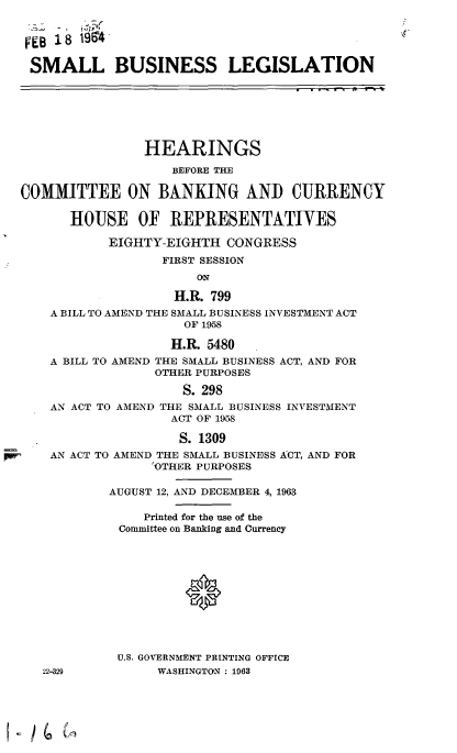 handle is hein.cbhear/cblhafaq0001 and id is 1 raw text is: 


FEB  8  19

SMALL BUSINESS LEGISLATION







                HEARINGS
                    BEFORE THE

COMMITTEE ON BANKING AND CURRENCY

      HOUSE OF REPRESENTATIVES

           EIGHTY-EIGHTH   CONGRESS
                  FIRST SESSION
                       ON

                    H.R. 799
    A BILL TO AMEND THE SMALL BUSINESS INVESTMENT ACT
                     OF 1958

                     H.R. 5480
    A BILL TO AMEND THE SMALL BUSINESS ACT, AND FOR
                 OTHER PURPOSES

                     S. 298
    AN ACT TO AMEND THE SMALL BUSINESS INVESTMENT
                    ACT OF 1958

                    S. 1309
    AN ACT TO AMEND THE SMALL BUSINESS ACT, AND FOR
                 OTHER PURPOSES

            AUGUST 12, AND DECEMBER 4, 1963

                Printed for the use of the
             Committee on Banking and Currency











             U.S. GOVERNMENT PRINTING OFFICE
   22-329         WASHINGTON : 1963


