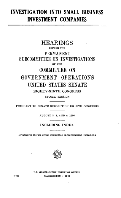 handle is hein.cbhear/cblhafat0001 and id is 1 raw text is: 


INVESTIGATION INTO SMALL BUSINESS

       INVESTMENT COMPANIES


            HEARINGS
                BEFORE THE

              PERMANENT
   SUBCOMMITTEE   ON INVESTIGATIONS
                 OF THE

            COMMITTEE ON

   GOVERNMENT OPERATIONS

      UNITED STATES SENATE
         EIGHTY-NINTH CONGRESS
              SECOND SESSION

 PURSUANT TO SENATE RESOLUTION 183, 89TH CONGRESS

            AUGUST 2, 3, AND 4, 1966


            INCLUDING INDEX


  Printed for the use of the Conmittee on Government Operations









         U.S. GOVERNMENT PRINTING OFFICE
67-788        WASHINGTON : 1966


