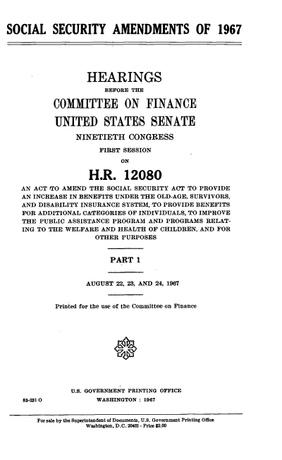 handle is hein.cbhear/cblhafbx0001 and id is 1 raw text is: 



SOCIAL SECURITY AMENDMENTS OF 1967






                  HEARINGS
                      BEFORE THE

           COMMITTEE ON FINANCE


           UNITED STATES SENATE

                NINETIETH   CONGRESS

                     FIRST SESSION
                          ON

                   H.R. 12080
   AN ACT TO AMEND THE SOCIAL SECURITY ACT TO PROVIDE
   AN INCREASE IN BENEFITS UNDER THE OLD-AGE, SURVIVORS,
   AND DISABILITY INSURANCE SYSTEM, TO PROVIDE BENEFITS
   FOR ADDITIONAL CATEGORIES OF INDIVIDUALS, TO IMPROVE
   THE PUBLIC ASSISTANCE PROGRAM AND PROGRAMS RELAT-
   ING TO THE WELFARE AND HEALTH OF CHILDREN, AND FOR
                    OTHER PURPOSES


PART  1


AUGUST 22, 23, AND 24, 1967


Printed for the use of the Committee on Finance











    U.S. GOVERNMENT PRINTING OFFICE
         WASHINGTON : 1967


For sale by the Superintendent of Documents, U.S. Government Printing Office
           Washington, D.C. 20402 - Price $2.00


88-2310



