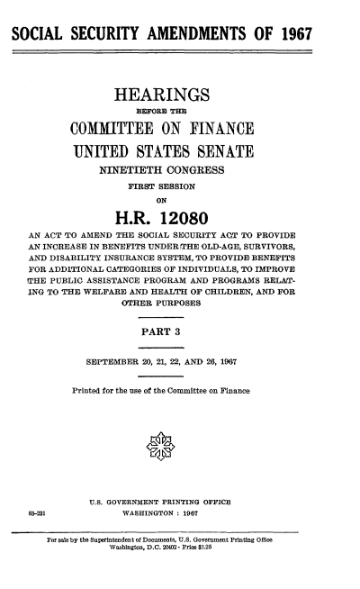handle is hein.cbhear/cblhafbz0001 and id is 1 raw text is: 


SOCIAL SECURITY AMENDMENTS OF 1967






                  HEARINGS
                      BEFORE THE

          COMMITTEE ON FINANCE


          UNITED STATES SENATE

                NINETIETH   CONGRESS

                     FIRST SESSION
                          ON

                  H.R. 12080
   AN ACT TO AMEND THE SOCIAL SECURITY ACT TO PROVIDE
   AN INCREASE IN BENEFITS UNDER THE OLD-AGE, SURVIVORS,
   AND DISABILITY INSURANCE SYSTEM, TO PROVIDE BENEFITS
   FOR ADDITIONAL CATEGORIES OF INDIVIDUALS, TO IMPROVE
   THE PUBLIC ASSISTANCE PROGRAM AND PROGRAMS RELAT-
   ING TO THE WELFARE AND HEALTH OF CHILDREN, AND FOR
                   OTHER  PURPOSES


PART  3


83-231


   SEPTEMBER 20, 21, 22, AND 26, 1967


Printed for the use of the Committee on Finance







             0




   U.S. GOVERNMENT PRINTING OFFICE
         WASHINGTON : 1967


For sale by the Superintendent of Documents, U.S. Government Printing Office
           Washington, D.C. 20402- Price $2.25


