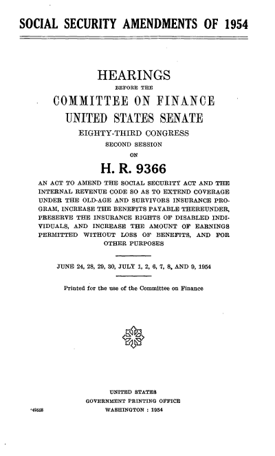 handle is hein.cbhear/cblhafcc0001 and id is 1 raw text is: 


SOCIAL SECURITY AMENDMENTS OF 1954


             HEARINGS
                BEFORE THE

   COMMITTEE ON FINANCE

      UNITED STATES SENATE

         EIGHTY-THIRD  CONGRESS
              SECOND SESSION
                    ON

             H.  R.  9366

AN ACT TO AMEND THE SOCIAL SECURITY ACT AND THE
INTERNAL REVENUE CODE SO AS TO EXTEND COVERAGE
UNDER THE OLD-AGE AND SURVIVORS INSURANCE PRO-
GRAM, INCREASE THE BENEFITS PAYABLE THEREUNDER,
PRESERVE THE INSURANCE RIGHTS OF DISABLED INDI-
VIDUALS, AND INCREASE THE AMOUNT OF EARNINGS
PERMITTED WITHOUT LOSS OF BENEFITS, AND FOR
              OTHER PURPOSES


    JUNE 24, 28, 29, 30, JULY 1, 2, 6, 7, 8, AND 9, 1954


    Printed for the use of the Committee on Finance















               UNITED STATES


GOVERNMENT PRINTING OFFICE
    WASHINGTON: 1954


*49558


