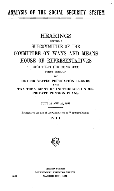 handle is hein.cbhear/cblhafce0001 and id is 1 raw text is: 


ANALYSIS  OF  THE  SOCIAL  SECURITY   SYSTEM





               HEARINGS
                   BEFORE A

           SUBCOMMITTEE   OF  THE

   COMMITTEE ON WAYS AND MEANS

      HOUSE   OF  REPRESENTATIVES
           EIGHTY-THIRD CONGRESS
                 FIRST SESSION
                     ON
      UNITED STATES POPULATION TRENDS
                     AND
    TAX  TREATMENT OF INDIVIDUALS UNDER
           PRIVATE PENSION PLANS


               JULY 24 AND 25, 1953

      Printed for the use of the Committee on Ways and Means
                    Part 1













                 UNITED STATES
            GOVERNMENT PRINTING OFFICE
  38458         WASHINGTON : 1953


