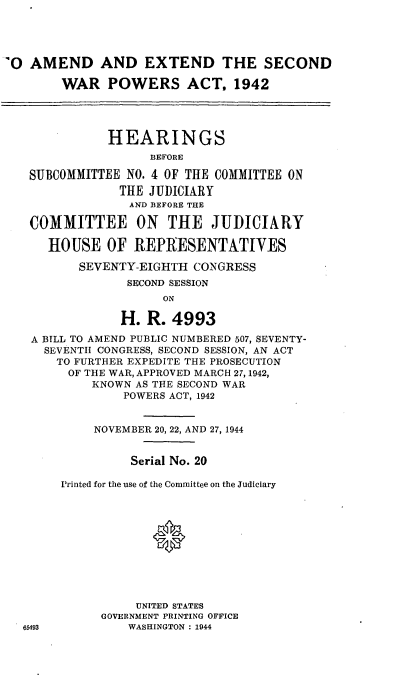 handle is hein.cbhear/cblhafcu0001 and id is 1 raw text is: 




O  AMEND AND EXTEND THE SECOND

       WAR   POWERS ACT, 1942




             HEARINGS
                   BEFORE

   SUBCOMMITTEE NO. 4 OF THE COMMITTEE ON
               THE JUDICIARY
               AND BEFORE THE

   COMMITTEE ON THE JUDICIARY

     HOUSE   OF  REPRESENTATIVES

         SEVENTY-EIGHTH  CONGRESS
                SECOND SESSION
                     ON

               H.  R. 4993
   A BILL TO AMEND PUBLIC NUMBERED 507, SEVENTY-
     SEVENTH CONGRESS, SECOND SESSION, AN ACT
     TO  FURTHER EXPEDITE THE PROSECUTION
        OF THE WAR, APPROVED MARCH 27, 1942,
           KNOWN AS THE SECOND WAR
               POWERS ACT, 1942


           NOVEMBER 20, 22, AND 27, 1944


                Serial No. 20

       Printed for the use of the Committee on the Judiciary











                 UNITED STATES
            GOVERNMENT PRINTING OFFICE
  65493         WASHINGTON : 1944



