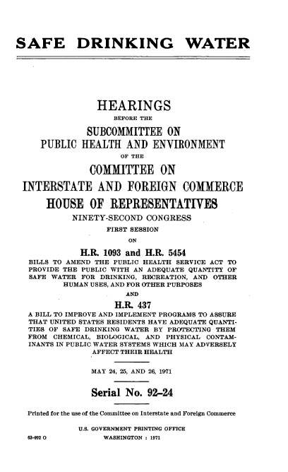 handle is hein.cbhear/cblhafdi0001 and id is 1 raw text is: 





SAFE DRINKING WATER








                HEARINGS
                    BEFORE THE

              SUBCOMMITTEE ON

     PUBLIC  HEALTH   AND   ENVIRONMENT
                     OF THE

               COMMITTEE ON

 INTERSTATE AND FOREIGN COMMERCE

      HOUSE OF REPRESENTATIVES

           NINETY-SECOND  CONGRESS
                  FIRST SESSION
                       ON

             H.R. 1093 and H.R. 5454
   BILLS TO AMEND THE PUBLIC HEALTH SERVICE ACT TO
   PROVIDE THE PUBLIC WITH AN ADEQUATE QUANTITY OF
   SAFE WATER FOR DRINKING, RECREATION, AND OTHER
          HUMAN USES, AND FOR OTHER PURPOSES
                      AND

                    H.R  437
  A BILL TO IMPROVE AND IMPLEMENT PROGRAMS TO ASSURE
  THAT UNITED STATES RESIDENTS HAVE ADEQUATE QUANTI-
  TIES OF SAFE DRINKING WATER BY PROTECTING THEM
  FROM  CHEMICAL, BIOLOGICAL, AND PHYSICAL CONTAM-
  INANTS IN PUBLIC WATER SYSTEMS WHICH MAY ADVERSELY
               AFFECT THEIR HEALTH


               MAY 24, 25, AND 26, 1971


               Serial No.  92-24


  Printed for the use of the Committee on Interstate and Foreign Commerce

             U.S. GOVERNMENT PRINTING OFFICE


63-9920O


WASHINGTON : 1971


