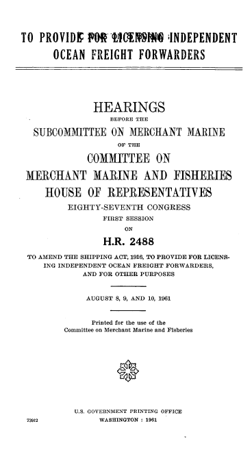 handle is hein.cbhear/cblhafdr0001 and id is 1 raw text is: 




TO  PROVIDE  PO 111 ;INDEPENDENT

      OCEAN   FREIGHT  FORWARDERS







              HEARINGS
                  BEFORE THE

  SUBCOMMITTEE ON MERCHANT MARINE
                   OF THE

             COMMITTEE ON

 MERCHANT MARINE AND FISHERIES

     HOUSE   OF  REPRESENTATIVES

         EIGHTY-SEVENTH  CONGRESS
                FIRST SESSION
                     ON

                H.R.  2488

 TO AMEND THE SHIPPING ACT, 1916, TO PROVIDE FOR LICENS-
    ING INDEPENDENT OCEAN FREIGHT FORWARDERS,
            AND FOR OTHER PURPOSES



            AUGUST 8, 9, AND 10, 1961



              Printed for the use of the
         Committee on Merchant Marine and Fisheries







                   0




           U.S. GOVERNMENT PRINTING OFFICE
 73912          WASHINGTON : 1961


