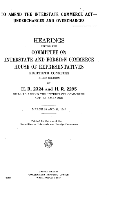 handle is hein.cbhear/cblhafer0001 and id is 1 raw text is: 



TO AMEND THE INTERSTATE COMMERCE ACT-

      UNDERCHARGES AND OVERCHARGES






                HEARINGS
                   BEFORE THE

               COMMITTEE OIN

  INTERSTATE AND FOREIGN COMMERCE

      HOUSE OF REPRESENTATIVES

             EIGHTIETH CONGRESS
                  FIRST SESSION

                      ON

          H. R. 2324 and H. R. 2295
      BILLS TO AMEND THE INTERSTATE COMMERCE
                ACT, AS AMENDED



          -    MARCH 18 AND 19, 1947



              Printed for the use of the
         Committee on Interstate and Foreign Commerce





                    *









                  UNITED STATES
             GOVERNMENT PRINTING OFFICE
  0390           WASHINGTON : 1947


