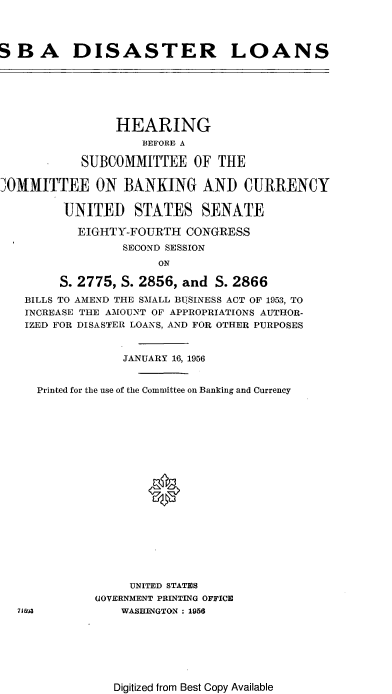 handle is hein.cbhear/cblhafet0001 and id is 1 raw text is: 




SB A DISASTER LOANS







                HEARING
                    BEFORE A

            SUBCOMMITTEE OF THE

JOMMITTEE ON BANKING AND CURRENCY

         UNITED STATES SENATE

           EIGHTY-FOURTH CONGRESS
                 SECOND SESSION
                      ON

        S. 2775, S. 2856, and S. 2866
   BILLS TO AMEND THE SMALL BISINESS ACT OF 1953, TO
   INCREASE THE AMOUNT OF APPROPRIATIONS AUTHOR-
   IZED FOR DISASTER LOANS, AND FOR OTHER PURPOSES


                 JANUARY 16, 1956


     Printed for the use of the Committee on Banking and Currency









                     K










                  UNITED STATES
             GOVERNMENT PRINTING OFFICE
  715U3          WASHENGTON : 1956


Digitized from Best Copy Available



