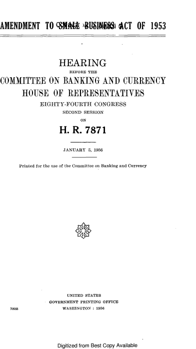handle is hein.cbhear/cblhafeu0001 and id is 1 raw text is: 




AMENDMENT TO &A M BMS'R8 i ACT OF 1953


                 HEARING
                    BEFORE THE

COMMITTEE ON BANKING AND CURRENCY


      HOUSE OF REPRESENTATIVES

           EIGHTY-FOURTH CONGRESS

                  SECOND SESSION
                       ON

                 H. R. 7871


            JANUARY 5, 1956


Printed for the use of the Committee on Banking and Currency



























              UNITED STATES
        GOVERNMENT PRINTING OFFICE
            WASHINGTON : 1956


Digitized from Best Copy Available


