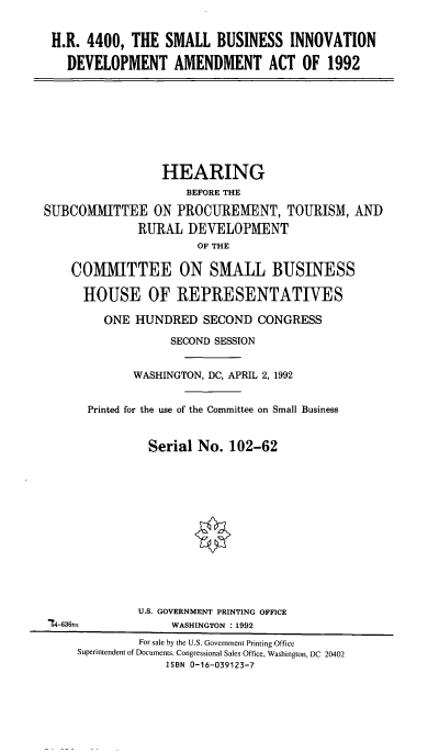 handle is hein.cbhear/cblhaffh0001 and id is 1 raw text is: 


H.R. 4400, THE SMALL BUSINESS INNOVATION

  DEVELOPMENT AMENDMENT ACT OF 1992


                 HEARING
                     BEFORE THE

SUBCOMMITTEE ON PROCUREMENT, TOURISM, AND
              RURAL DEVELOPMENT
                       OF THE

    COMMITTEE ON SMALL BUSINESS

      HOUSE OF REPRESENTATIVES

         ONE HUNDRED SECOND CONGRESS

                   SECOND SESSION


             WASHINGTON, DC, APRIL 2,1992


      Printed for the use of the Committee on Small Business


               Serial No. 102-62













               U.S. GOVERNMENT PRINTING OFFICE
 =4-636-           WASHINGTON : 1992
              For sale by the U.S. Government Printing Office
     Superintendent of Documents, Congressional Sales Office, Washington, DC 20402
                  ISBN 0-16-039123-7


