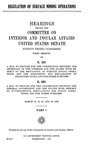 handle is hein.cbhear/cblhaffm0001 and id is 1 raw text is: 

REGULATION OF SURFACE MINING OPERATIONS


               HEARINGS
                  BDFORE THE

             COMMITTEE ON

 INTERIOR AND INSULAR AFFAIRS

        UNITED STATES SENATE

          NINETY-THIRD CONGRESS

                 FIRST SESSION
                      ON

                    S. 425
A BILL TO PROVIDE FOR THE COOPERATION BETWEEN THE
SECRETARY OF THE INTERIOR AND THE STATES WITH RE-
SPECT TO THE REGULATION OF SURFACE MINING OPERA-
TIONS, AND THE ACQUISITION AND RECLAMATION OF
     ABANDONED MINES, AND FOR OTHER PURPOSES

                    S. 923
A BILL TO PROVIDE FOR THE COOPERATION BETWEEN THE
FEDERAL GOVERNMENT AND THE STATES WITH RESPECT
TO ENVIRONMENTAL REGULATIONS FOR MINING OPERA-
         TIONS, AND FOR OTHER PURPOSES



            MARCH 13, 14, 15, AND 16, 1973


PART 1


Printed for the use of the Committee on Interior and Insular Affairs


U.S. GOVERNMENT PRINTING OFFICE
     WASHINGTON : 1973


93-2130



