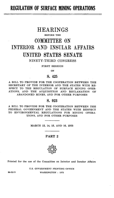 handle is hein.cbhear/cblhaffn0001 and id is 1 raw text is: 

REGULATION OF SURFACE MINING OPERATIONS


               HEARINGS
                   BEFORE THE

              COMMITTEE ON

  INTERIOR AND INSULAR AFFAIRS


        UNITED STATES SENATE
           NINETY-THIRD CONGRESS

                 FIRST SESSION
                      ON

                    S. 425

A BILL TO PROVIDE FOR THE COOPERATION BETWEEN THE
SECRETARY OF THE INTERIOR AND THE STATES WITH RE-
SPECT TO THE REGULATION OF SURFACE MINING OPER-
ATIONS, AND THE ACQUISITION AND RECLAMATION OF
     ABANDONED MINES, AND FOR OTHER PURPOSES

                    S. 923
A BILL TO PROVIDE FOR THE COOPERATION BETWEEN THE
FEDERAL GOVERNMENT AND THE STATES WITH RESPECT
TO ENVIRONMENTAL REGULATIONS FOR MINING OPERA-
          TIONS, AND FOR OTHER PURPOSES


            MARCH 13, 14, 15, AND 16, 1973



                    PART 2








Printed for the use of the Committee on Interior and Insular Affairs


U.S. GOVERNMENT PRINTING OFFICE
     WASHINGTON : 1973


93-2130


