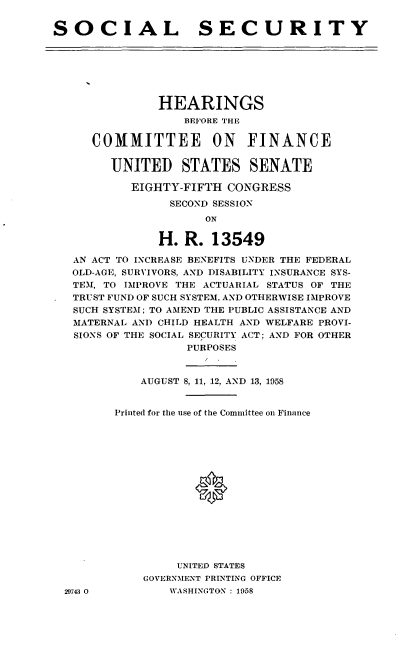 handle is hein.cbhear/cblhafgc0001 and id is 1 raw text is: 

SOCIAL SECURITY


             HEARINGS
                 BEFORE THE

    COMMITTEE ON FINANCE


       UNITED STATES SENATE

          EIGHTY-FIFTH CONGRESS

               SECOND SESSION
                    ON

             H. R. 13549

 AN ACT TO INCREASE BENEFITS UNDER THE FEDERAL
 OLD-AGE, SURVIVORS, AND DISABILITY INSURANCE SYS-
 TEM, TO IMPROVE THE ACTUARIAL STATUS OF THE
 TRUST FUND OF SUCH SYSTEM, AND OTHERWISE IMPROVE
 SUCH SYSTEM; TO AMEND THE PUBLIC ASSISTANCE AND
 MATERNAL AND CHILD HEALTH AND WELFARE PROVI-
 SIONS OF THE SOCIAL SECURITY ACT; AND FOR OTHER
                  PURPOSES


           AUGUST 8, 11, 12, AND 13, 1958


       Printed for the use of the Committee on Finance









                   0






                UNITED STATES
           GOVERNMENT PRINTING OFFICE
29743 0        WASHINGTON : 1958



