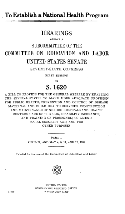 handle is hein.cbhear/cblhafgx0001 and id is 1 raw text is: 



To  Establish   a National   Health   Program





                 HEARINGS
                     BEFORE A

             SUBCOMMITTEE OF THE

COMMITTEE ON EDUCATION AND LABOR

          UNITED STATES SENATE

            SEVENTY-SIXTH  CONGRESS

                   FIRST SESSION

                       ON

                   S.  1620

A BILL TO PROVIDE FOR THE GENERAL WELFARE BY ENABLING
THE SEVERAL STATES TO MAKE MORE ADEQUATE PROVISION
FOR PUBLIC HEALTH, PREVENTION AND CONTROL OF DISEASE
  MATERNAL AND CHILD HEALTH SERVICES, CONSTRUCTION
  AND  MAINTENANCE OF NEEDED HOSPITALS AND HEALTH
    CENTERS, CARE OF THE SICK, DISABILITY INSURANCE,
        AND TRAINING OF PERSONNEL; TO AMEND
            SOCIAL SECURITY ACT; AND FOR
                 OTHER PURPOSES



                      PART 1
           APRIL 27, AND MAY 4, 5, 11, AND 12, 1939


1448;09


Printed for the use of the Committee on Education and Labor









              UNITED STATES
         GOVERNMENT PRINTING OFFICE
             WASHINGTON: 1939


