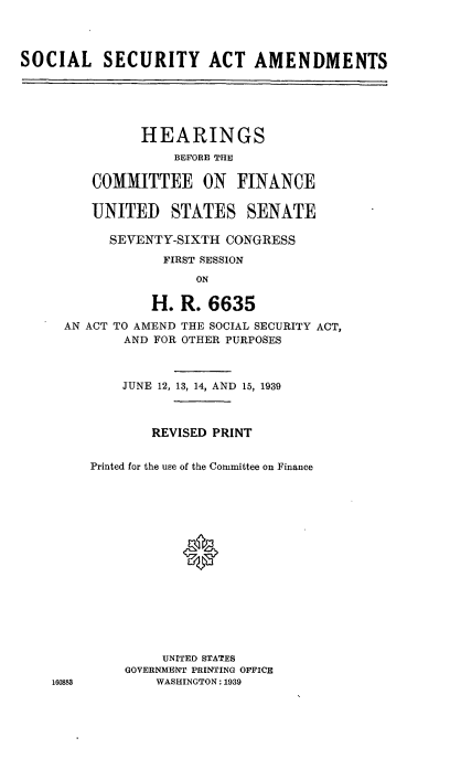 handle is hein.cbhear/cblhafgy0001 and id is 1 raw text is: 



SOCIAL SECURITY ACT AMENDMENTS


          HEARINGS
              BEFORE THE

    COMMITTEE ON FINANCE

    UNITED    STATES SENATE

      SEVENTY-SIXTH CONGRESS
             FIRST SESSION
                 ON

           H. R. 6635
AN ACT TO AMEND THE SOCIAL SECURITY ACT,
        AND FOR OTHER PURPOSES


160883


    JUNE 12, 13, 14, AND 15, 1939



        REVISED PRINT


Printed for the use of the Committee on Finance
















         UNITED STATES
    GOVERNMENT PRINTING OFFICE
        WASHINGTON : 1939


