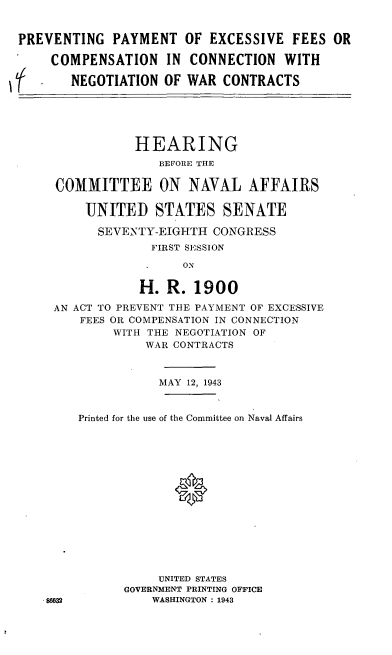 handle is hein.cbhear/cblhafhn0001 and id is 1 raw text is: 


PREVENTING PAYMENT OF EXCESSIVE FEES OR

     COMPENSATION IN CONNECTION WITH

(       NEGOTIATION OF WAR CONTRACTS





                HEARING
                    BEFORE THE

     COMMITTEE ON NAVAL AFFAIRS

          UNITED STATES SENATE

          SEVE NTY-EIGHTH CONGRESS
                   FIRST SESSION

                       ON

                 H. R. 1900

     AN ACT TO PREVENT THE PAYMENT OF EXCESSIVE
         FEES OR COMPENSATION IN CONNECTION
             WITH THE NEGOTIATION OF
                  WAR CONTRACTS


                    MAY 12, 1943


         Printed for the use of the Committee on Naval Affairs





                      0








                    UNITED STATES
               GOVERNMENT PRINTING OFFICE
    .86632         WASHINGTON : 1943


