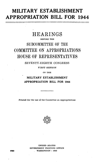 handle is hein.cbhear/cblhafhq0001 and id is 1 raw text is: 


   MILITARY ESTABLISHMENT

APPROPRIATION BILL FOR 1944




             HEARINGS
                 BEFORE THE

           SUBCOMMITTEE OF THE

    COMMITTEE ON APPROPRIATIONS

      HOUSE OF REPRESENTATIVES

          SEVENTY-EIGHTH CONGRESS
                FIRST SESSION
                   ON THE

           MILITARY ESTABLISHMENT
         APPROPRIATION BILL FOR 1944


Printed for the use of the Committee on Appropriations














          UNITED STATES
      GOVERNMENT PRINTING OFFICE
         WASHINGTON : 1943


