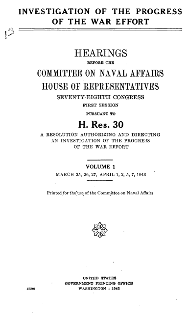 handle is hein.cbhear/cblhafhr0001 and id is 1 raw text is: 
INVESTIGATION OF THE PROGRESS

         OF THE WAR EFFORT





                HEARINGS
                   BEFORE THE

     COMMITTEE ON NAVAL AFFAIRS

       HOUSE OF REPRESENTATIVES

           SEVENTY-EIGHTH CONGRESS
                  FIRST SESSION
                  PURSUANT TO

                  H. Res. 30
      A RESOLUTION AUTHORIZING AND DIRECTING
         AN INVESTIGATION OF THE PROGRESS
               OF THE WAR EFFORT



                   VOLUME 1
          MARCH 25, 26, 27, APRIL 1, 2, 5, 7, 1943



        Printed for the'use of the Committee on Naval Affairs






                    0









                  UNITED STATES
             GOVERNMENT PRINTING OFFICE
  85240          WASHINGTON : 1943



