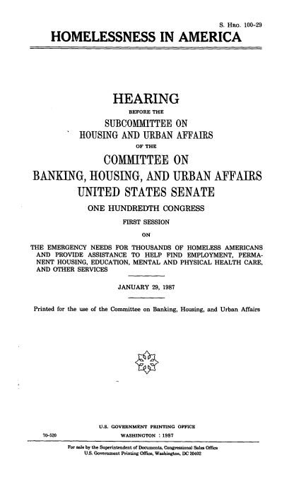 handle is hein.cbhear/cblhafii0001 and id is 1 raw text is: 

                                       S. HRG. 100-29

HOMELESSNESS IN AMERICA


                   HEARING
                       BEFORE THE

                 SUBCOMIMITTEE ON
           HOUSING AND URBAN AFFAIRS
                         OF THE

                 COMMITTEE ON

BANKING, HOUSING, AND URBAN AFFAIRS

           UNITED STATES SENATE

             ONE HUNDREDTH CONGRESS

                      FIRST SESSION

                          ON

THE EMERGENCY NEEDS FOR THOUSANDS OF HOMELESS AMERICANS
AND PROVIDE ASSISTANCE TO HELP FIND EMPLOYMENT, PERMA-
NENT HOUSING, EDUCATION, MENTAL AND PHYSICAL HEALTH CARE,
AND OTHER SERVICES

                    JANUARY 29, 1987


 Printed for the use of the Committee on Banking, Housing, and Urban Affairs















                U.S. GOVERNMENT PRINTING OFFICE
   70-520            WASHINGTON : 1987
         For sale by the Superintendent of Documents, Congressional Sales Office
             US. Government Printing Office, Washington, DC 20402


