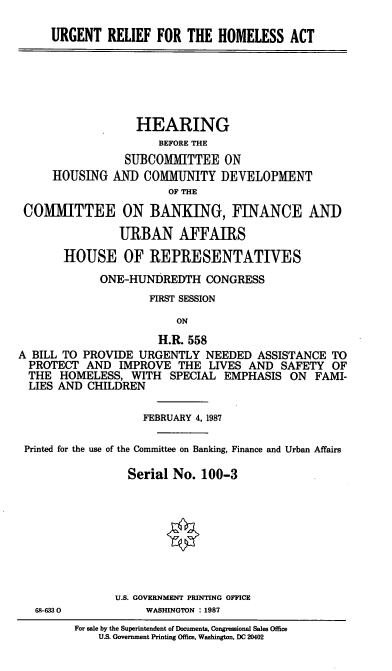 handle is hein.cbhear/cblhafij0001 and id is 1 raw text is: 

     URGENT   RELIEF  FOR  THE  HOMELESS   ACT






                   HEARING
                      BEFORE THE
                 SUBCOMMITTEE ON
     HOUSING   AND  COMMUNITY   DEVELOPMENT
                        OF THE

 COMMITTEE ON BANKING, FINANCE ANID

                URBAN AFFAIRS

       HOUSE OF REPRESENTATIVES
             ONE-HUNDREDTH CONGRESS
                     FIRST SESSION

                         ON
                      H.R. 558
A BILL TO PROVIDE  URGENTLY   NEEDED  ASSISTANCE  TO
  PROTECT  AND  IMPROVE  THE  LIVES AND   SAFETY  OF
  THE  HOMELESS,  WITH  SPECIAL  EMPHASIS  ON  FAMI-
  LIES AND CHILDREN

                    FEBRUARY 4, 1987

 Printed for the use of the Committee on Banking, Finance and Urban Affairs

                 Serial No.  100-3









               U.S. GOVERNMENT PRINTING OFFICE
   68-633 0         WASHINGTON : 1987
         For sale by the Superintendent of Documents, Congressional Sales Office
             U.S. Government Printing Office, Washington, DC 20402


