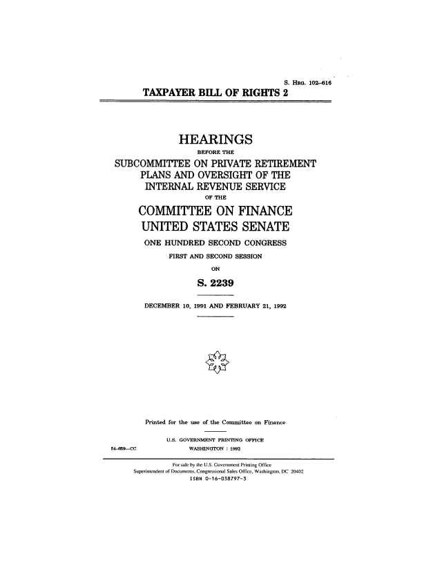 handle is hein.cbhear/cblhafjo0001 and id is 1 raw text is: 











                                S. HRG. 102-616
TAXPAYER BILL OF RIGHTS 2


               HEARINGS
                   BEFORE THE

SUBCOMMITTEE ON PRIVATE RETIREMENT

      PLANS  AND   OVERSIGHT OF THE

      INTERNAL REVENUE SERVICE
                    OF THE

     COMMITTEE ON FINANCE

     UNITED STATES SENATE

       ONE HUNDRED   SECOND  CONGRESS

            FIRST AND SECOND SESSION

                      ON


DECEMBER 10,


S.  2239


1991 AND FEBRUARY 21, 1992


Printed for the use of the Committee on Finance

     U.S. GOVERNMENT PRINTING OFFICE
          WASHINGTON : 1992


54-659--CC


         For sale by the U.S. Government Printing Office
Superintendent of Documents, Congressional Sales Office, Washington, DC 20402
             ISBN 0-16-038797-3


