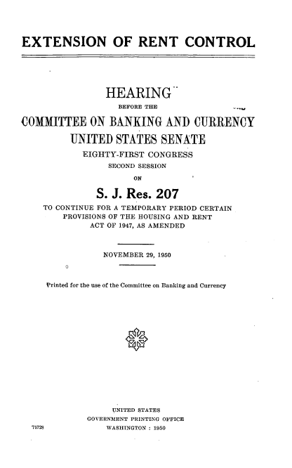 handle is hein.cbhear/cblhafjr0001 and id is 1 raw text is: 




EXTENSION OF RENT CONTROL


                HEARING-
                   BEFORE THE

COMMITTEE ON BANKING AND CURRENCY

         UNITED STATES SENATE

            EIGHTY-FIRST CONGRESS
                 SECOND SESSION

                      ON

               S. J. Res. 207
    TO CONTINUE FOR A TEMPORARY PERIOD CERTAIN
        PROVISIONS OF THE HOUSING AND RENT
             ACT OF 1947, AS AMENDED


NOVEMBER 29, 1950


Printed for the use of the Committee on Banking and Currency

















             UNITED STATES
        GOVERNMENT PRINTING OFFICE
            WASHINGTON : 1950


