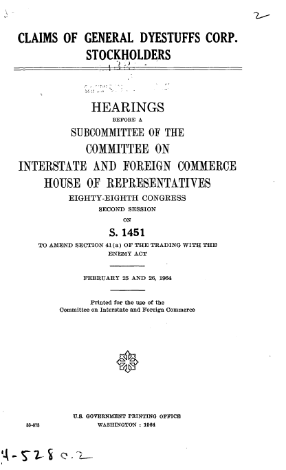 handle is hein.cbhear/cblhafkl0001 and id is 1 raw text is: 


CLAIMS OF


GENERAL DYESTUFFS CORP.

STOCKHOLDERS


              HEARINGS
                  BEFORE A

          SUBCOMMITTEE OF THE

             COMMITTEE ON

INTERSTATE AND FOREIGN COMMERCE

     HOUSE OF REPRESENTATIVES
          EIGHTY-EIGHTH CONGRESS
                SECOND SESSION
                    ON
                  S. 1451
    TO AMEND SECTION 41 (a) OF THE TRADING WITH THE
                 ENEMY ACT


33-873


     FEBRUARY 25 AND 26, 1964


     Printed for the use of the
Committee on Interstate and Foreign Commerce




           *





   U.S. GOVERNMENT PRINTING OFFICE
       WASHINGTON : 1964


A - S7- 2- S Q, ,


