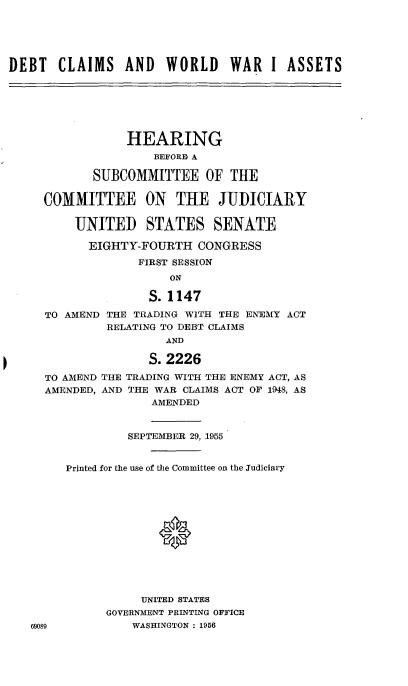 handle is hein.cbhear/cblhafll0001 and id is 1 raw text is: 





DEBT CLAIMS AND WORLD WAR I ASSETS







                 HEARING
                     BEFOR A

            SUBCOMMITTEE OF THE

     COMMITTEE ON THE JUDICIARY

         UNITED STATES SENATE

           EIGHTY-FOURTH CONGRESS
                   FIRST SESSION
                       ON

                    S. 1147

     TO AMEND THE TRADING WITH THE ENEMY ACT
              RELATING TO DEBT CLAIMS
                      AND

                    S. 2226

     TO AMEND THE TRADING WITH THE ENEMY ACT, AS
     AMENDED, AND THE WAR CLAIMS ACT OF 1948, AS
                    AMENDED


                 SEPTEMBER 29, 1955


        Printed for the use of the Committee on the Judiciary







                     *





                   UNITED STATES
              GOVERNMENT PRINTING OFFICE
   69089          WASRINGTON : 1956


