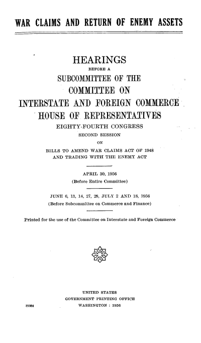 handle is hein.cbhear/cblhaflm0001 and id is 1 raw text is: 



WAR   CLAIMS AND     RETURN   OF ENEMY     ASSETS







                 HEARINGS
                      BEFORE A

             SUBCOMMITTEE OF THE

                COMMITTEE ON


 INTERSTATE AND FOREIGN COMMERCE

       HOUSE OF. REPRESENTATIVES

            EIGHTY-FOURTH CONGRESS

                   SECOND SESSION
                         ON

         BILLS TO AMEND WAR CLAIMS ACT OF 1948
           AND TRADING WITH THE ENEMY ACT


                    APRIL 30, 1956

                 (Before Entire Committee)


           JUNE 6, 13, 14, 27, 28, JULY 2 AND 18, 1956
           (Before Subcommittee on Commerce and Finance)


   Printed for the use of the Committee on Interstate and Foreign Commerce















                    UNITED STATES
               GOVERNMENT PRINTING OFFICE
   :81964          WASHINGTON : 1956


