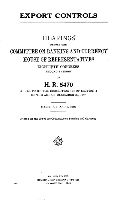 handle is hein.cbhear/cblhaflq0001 and id is 1 raw text is: 




EXPORT CONTROLS


              HEARINGS'
                  BEFORE THE


COMMITTEE ON BANKING AND -CURRENC1r


      HOUSE OF REPRESENTATIVES

            EIGHTIETH CONGRESS
                SECOND SESSION

                     ON


               H. R. 5470

    A BILL TO REPEAL SUBSECTION (B) OF SECTION 3
         OF THE ACT OF DECEMBER 30, 1947


          MARCH 3, 4, AND 5, 1948



Printed for the use of the Committee on Banking and Currency



















             UNITED STATES
        GOVERNMENT PRINTING OFFICE
           WASHINGTON : 1948


