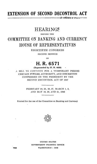 handle is hein.cbhear/cblhaflr0001 and id is 1 raw text is: 




EXTENSION OF SECOND DECONTROL ACT





                HEARINGS
                    BEFORE THE

COMMITTEE ON BANKING AND CURRENCY

       HOUSE OF REPRESENTATIVES

              EIGHTIETH CONGRESS
                  SECOND SESSION
                       ON

                 H. R. 6571
                 (Superseded by H. R. 6659)
     A BILL TO CONTINUE FOR A TEMPORARY PERIOD
     CERTAIN POWERS, AUTHORITY, AND DISCRETION
         CONFERRED ON THE PRESIDENT BY THE
            SECOND DECONTROL ACT OF 1947



            FEBRUARY 24, 25, 26, 27, MARCH 1, 2,
              AND MAY 18, 20, AND 21, 1948



      Printed for the use of the Committee on Banking and Currency





                      0









                   UNITED STATES
              GOVERNMENT PRINTING OFFICE
   762M8          WASHINGTON : 1948


