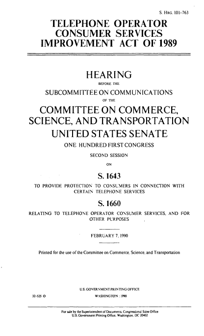 handle is hein.cbhear/cblhafnc0001 and id is 1 raw text is: 
                                       S. HRG. 101-763

       TELEPHONE OPERATOR

       CONSUMER SERVICES

    IMPROVEMENT ACT OF 1989





                 HEARING
                     BEFORE THE

     SUBCOMMITTEE ON COMMUNICATIONS
                      OF THE

   COMMITTEE ON COMMERCE,

SCIENCE, AND TRANSPORTATION

       UNITED STATES SENATE

           ONE HUNDRED  FIRST CONGRESS

                  SECOND SESSION

                       ON

                     S. 1643

  TO PROVIDE PROTECTION TO CONSUMERS IN CONNECTION WITH
             CERTAIN TELEPHONE SERVICES

                     S. 1660

RELATING TO TELEPHONE OPERATOR CONSUMER SERVICES, AND FOR
                  OTHER PURPOSES


                  FEBRUARY 7, 1990


   Printed for the use of the Committee on Commerce, Science, and Transportation






               U.S. GOVERNMENT PRINTING OFFICE
 32-525 0           WASHINGTON: 1990


          For sale by the Superintendent of Documents. Congressional Sales Office
             U.S. Government Printing Office. Washington. DC 20402


