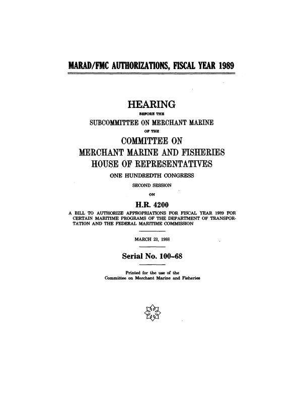 handle is hein.cbhear/cblhafnf0001 and id is 1 raw text is: 











MARAD/FMC AUTHORIZATIONS, FISCAL YEAR 1989






                 HEARING
                    BEFORE THE

      SUBCOMMITTEE ON MERCHANT MARINE
                      OF THE

               COMMITTEE ON

   MERCHANT MARINE AND FISHERIES

       HOUSE OF REPRESENTATIVES

            ONE HUNDREDTH CONGRESS

                  SECOND SESSION
                       ON

                   H.R. 4200
A BILL TO AUTHORIZE APPROPRIATIONS FOR FISCAL YEAR 1989 FOR
CERTAIN MARITIME PROGRAMS OF THE DEPARTMENT OF TRANSPOR-
TATION AND THE FEDERAL MARITIME COMMISSION


                   MARCH 23, 1988


               Serial No. 100-68


      Printed for the use of the
Committee on Merchant Marine and Fisheries


