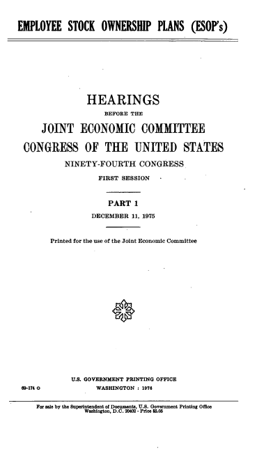 handle is hein.cbhear/cblhafoe0001 and id is 1 raw text is: 


EMPLOYEE STOCK OWNERSHIP PLANS (ESOP's)


               HEARINGS

                   BEFORE THE

    JOINT ECONOMIC COMMITTEE


CONGRESS OF THE UNITED STATES

          NINETY-FOURTH CONGRESS

                  FIRST SESSION



                    PART 1

                DECEMBER 11, 1975



      Printed for the use of the Joint Economic Committee


U.S. GOVERNMENT PRINTING OFFICE
      WASHINGTON : 1976


69-174 0


For ale by the Superintendent of Documents, U.S. Government Printing Office
           Washington, D.C. 20402 - Price $5.05


