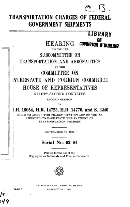 handle is hein.cbhear/cblhafoq0001 and id is 1 raw text is: 



TRANSPORTATION CHARGES OF FEDERAL

        GOVERNMENT SHIPMENTS


LIBAR


              HEARING cOWr aw
                 BEFORE THE

           SUBCOMMITTEE ON

   TRANSPORTATION   AND  AERONAUTICS
                  OF THE

            COMMITTEE ON

NTERSTATE AND FOREIGN COMMERCE

    HOUSE   OF  REPRESENTATIVES
         NINETY-SECOND CONGRESS
               SECOND SESSION
                   ON

f.R. 15054, H.R. 14723, H.R. 14770, and S. 3240
  BILLS TO AMEND THE TRANSPORTATION ACT OF 1940, AS
     AMENDED TO FACILITATE THE PAYMENT OF
           TRANSPORTATION CHARGES


84-3230


       SEPTEMBER 18, 1972


       Serial No. 92-94


       Printed for the use of the
Conittee on Interstate and Foreign Commerce







   U.S. GOVERNMENT PRINTING OFFICE
        WASHINGTON : 1972


Ka


