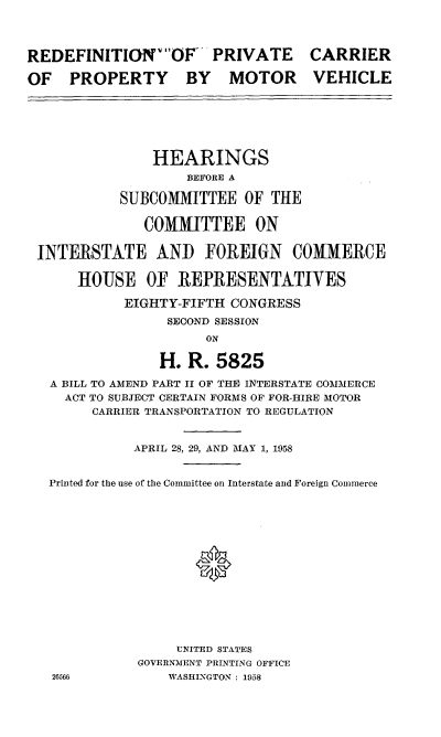 handle is hein.cbhear/cblhafox0001 and id is 1 raw text is: 



REDEFINITIONWvOF- PRIVATE         CARRIER

OF PROPERTY BY MOTOR VEHICLE






                HEARINGS
                    BEFORE A

           SUBCOMMITTEE OF THE

              COMMITTEE ON

 INTERSTATE AND FOREIGN COMMERCE

      HOUSE OF REPRESENTATIVES

            EIGHTY-FIFTH CONGRESS
                 SECOND SESSION
                      ON

                H. R. 5825
   A BILL TO AMEND PART II OF THE INTERSTATE COMMERCE
     ACT TO SUBJECT CERTAIN FORMS OF FOR-HIRE MOTOR
        CARRIER TRANSPORTATION TO REGULATION


             APRIL 28, 29, AND MAY 1, 1958


   Printed for the use of the Committee on Interstate and Foreign Commerce






                     *







                  UNITED STATES
              GOVERNMENT PRINTING OFFICE
   26566          WASHINGTON : 1958


